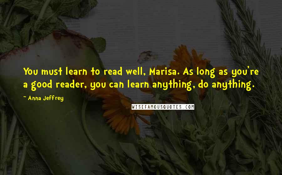 Anna Jeffrey Quotes: You must learn to read well, Marisa. As long as you're a good reader, you can learn anything, do anything.