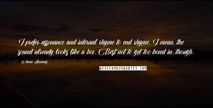 Anna Journey Quotes: I prefer assonance and internal rhyme to end rhyme. I mean, the sonnet already looks like a box. Best not to get too boxed in, though.