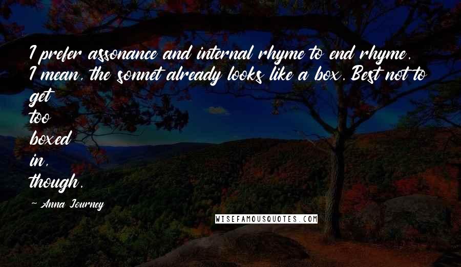 Anna Journey Quotes: I prefer assonance and internal rhyme to end rhyme. I mean, the sonnet already looks like a box. Best not to get too boxed in, though.