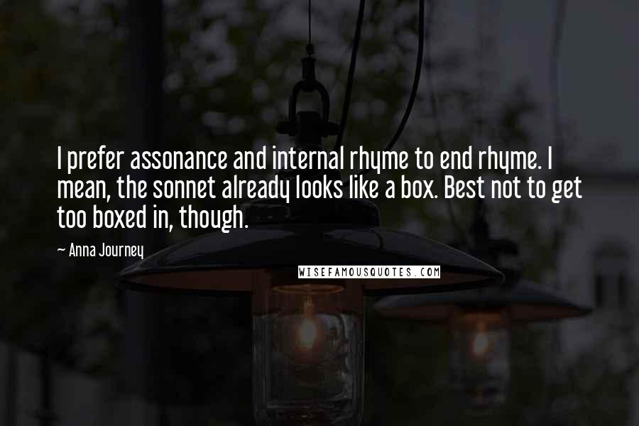 Anna Journey Quotes: I prefer assonance and internal rhyme to end rhyme. I mean, the sonnet already looks like a box. Best not to get too boxed in, though.