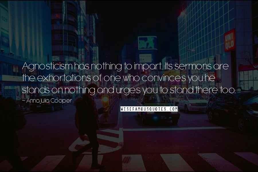 Anna Julia Cooper Quotes: Agnosticism has nothing to impart. Its sermons are the exhortations of one who convinces you he stands on nothing and urges you to stand there too.