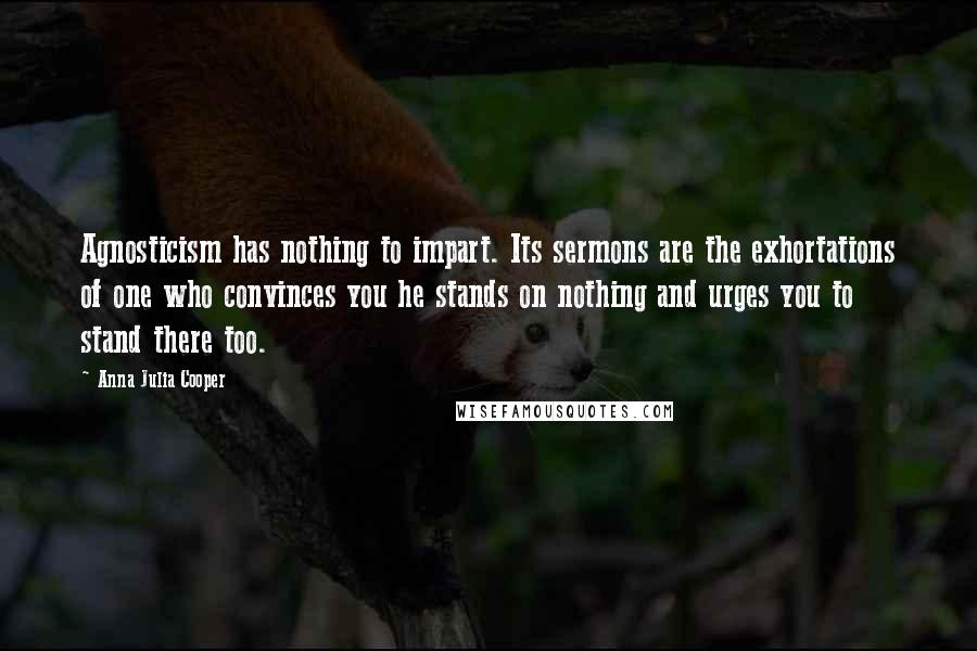 Anna Julia Cooper Quotes: Agnosticism has nothing to impart. Its sermons are the exhortations of one who convinces you he stands on nothing and urges you to stand there too.