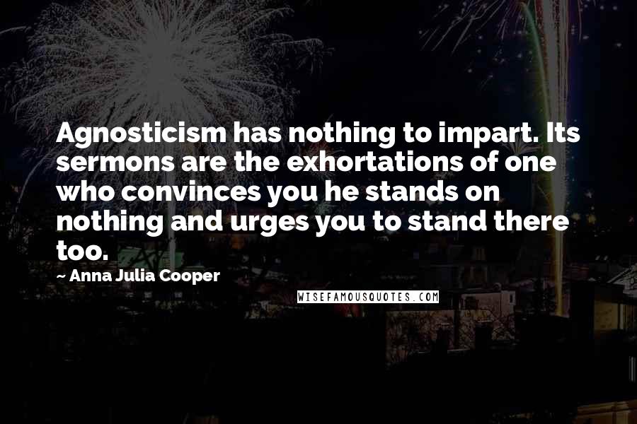 Anna Julia Cooper Quotes: Agnosticism has nothing to impart. Its sermons are the exhortations of one who convinces you he stands on nothing and urges you to stand there too.