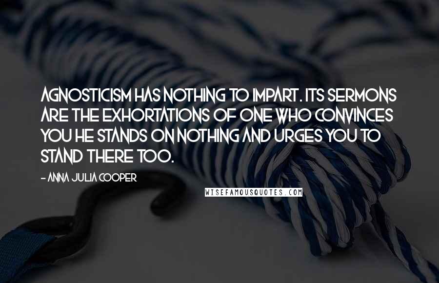 Anna Julia Cooper Quotes: Agnosticism has nothing to impart. Its sermons are the exhortations of one who convinces you he stands on nothing and urges you to stand there too.