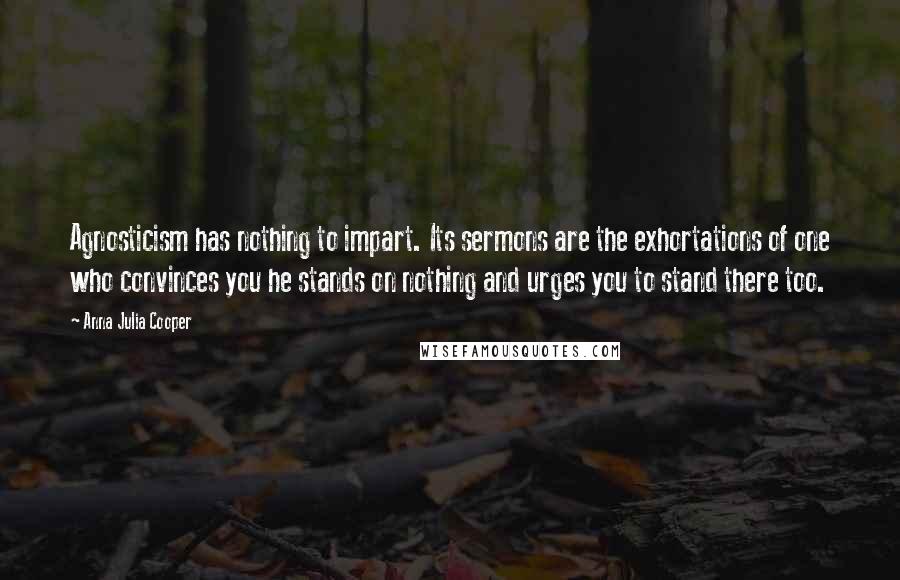 Anna Julia Cooper Quotes: Agnosticism has nothing to impart. Its sermons are the exhortations of one who convinces you he stands on nothing and urges you to stand there too.