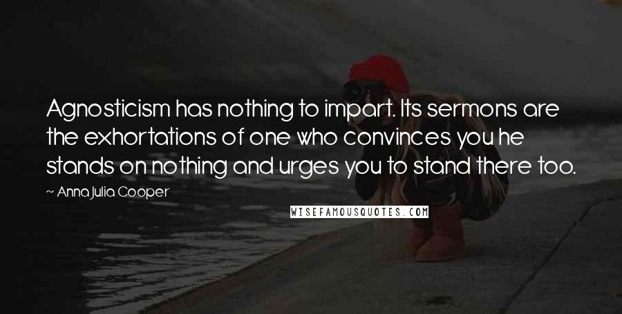 Anna Julia Cooper Quotes: Agnosticism has nothing to impart. Its sermons are the exhortations of one who convinces you he stands on nothing and urges you to stand there too.