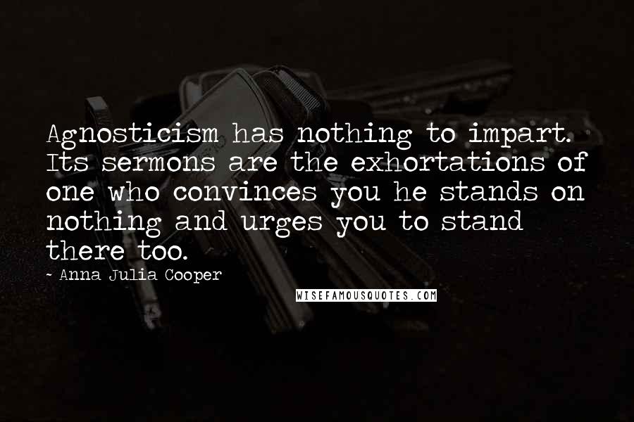 Anna Julia Cooper Quotes: Agnosticism has nothing to impart. Its sermons are the exhortations of one who convinces you he stands on nothing and urges you to stand there too.