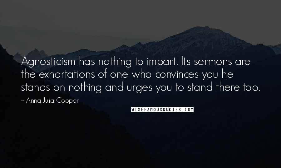 Anna Julia Cooper Quotes: Agnosticism has nothing to impart. Its sermons are the exhortations of one who convinces you he stands on nothing and urges you to stand there too.