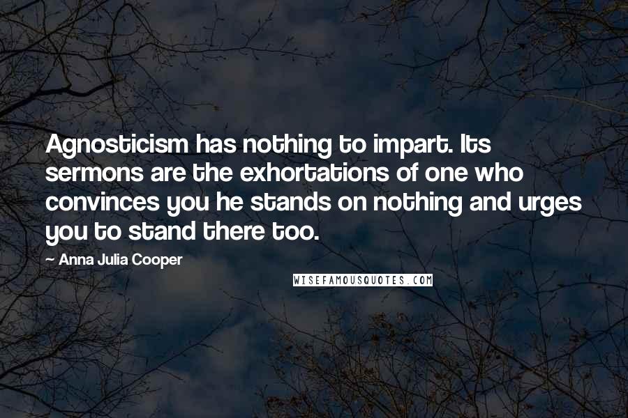 Anna Julia Cooper Quotes: Agnosticism has nothing to impart. Its sermons are the exhortations of one who convinces you he stands on nothing and urges you to stand there too.