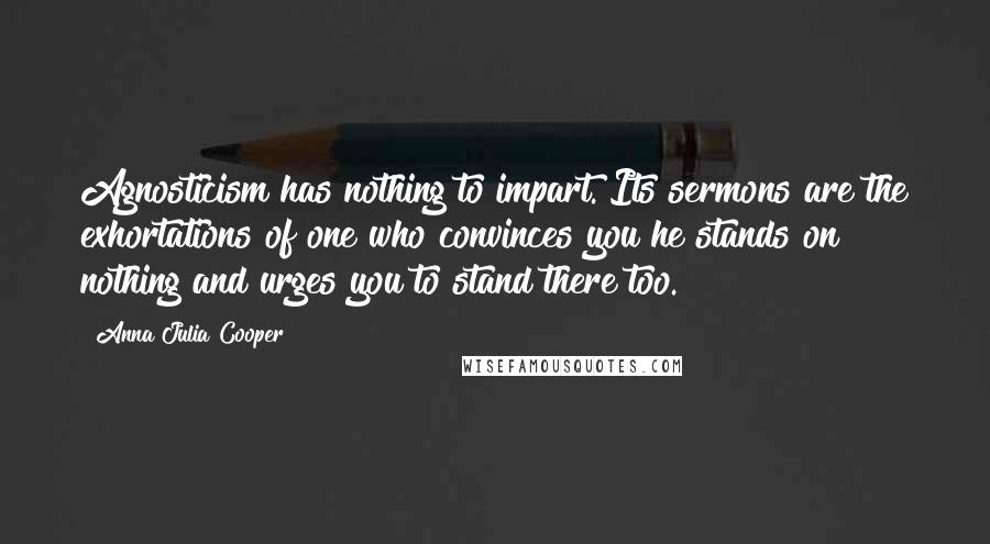 Anna Julia Cooper Quotes: Agnosticism has nothing to impart. Its sermons are the exhortations of one who convinces you he stands on nothing and urges you to stand there too.