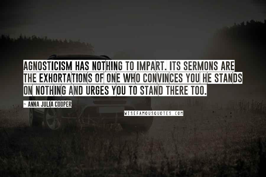 Anna Julia Cooper Quotes: Agnosticism has nothing to impart. Its sermons are the exhortations of one who convinces you he stands on nothing and urges you to stand there too.