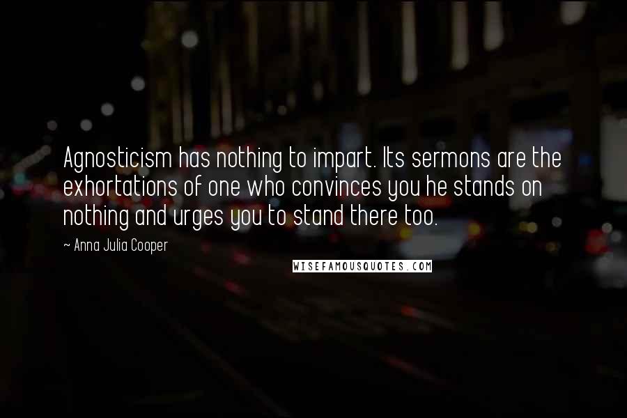 Anna Julia Cooper Quotes: Agnosticism has nothing to impart. Its sermons are the exhortations of one who convinces you he stands on nothing and urges you to stand there too.