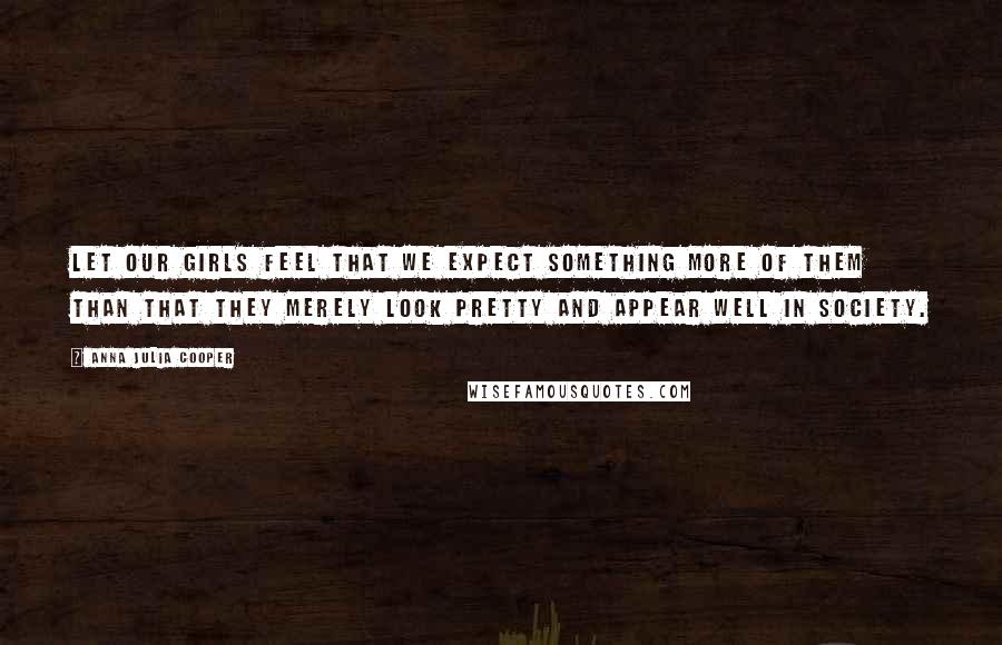 Anna Julia Cooper Quotes: Let our girls feel that we expect something more of them than that they merely look pretty and appear well in society.