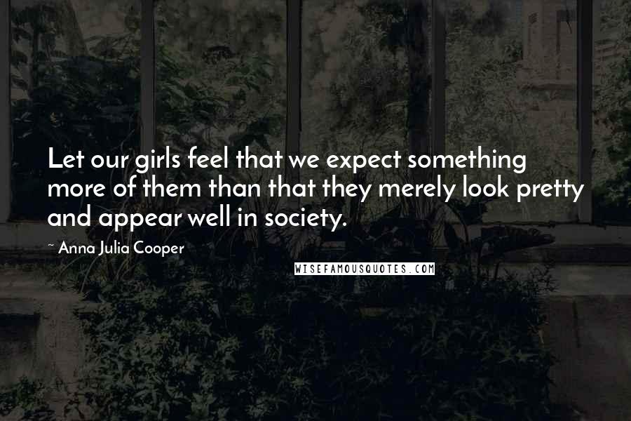 Anna Julia Cooper Quotes: Let our girls feel that we expect something more of them than that they merely look pretty and appear well in society.