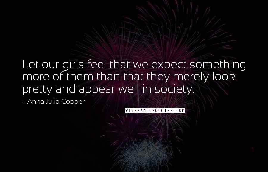 Anna Julia Cooper Quotes: Let our girls feel that we expect something more of them than that they merely look pretty and appear well in society.