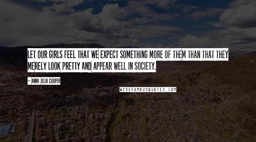 Anna Julia Cooper Quotes: Let our girls feel that we expect something more of them than that they merely look pretty and appear well in society.