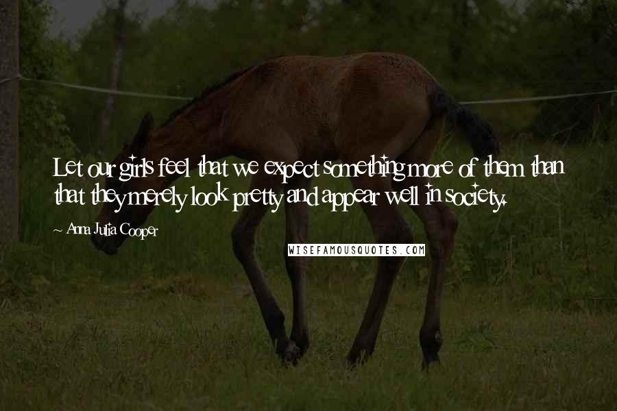 Anna Julia Cooper Quotes: Let our girls feel that we expect something more of them than that they merely look pretty and appear well in society.