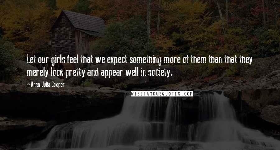 Anna Julia Cooper Quotes: Let our girls feel that we expect something more of them than that they merely look pretty and appear well in society.