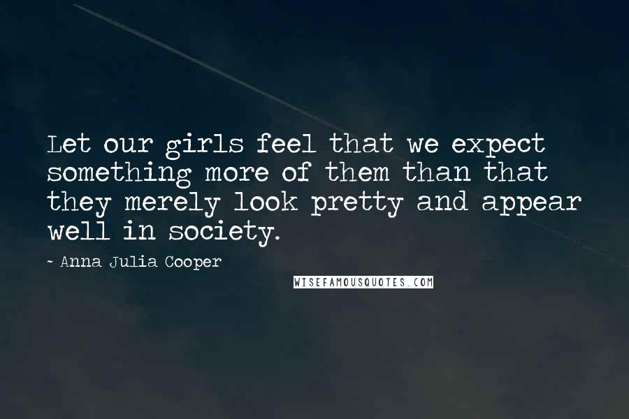 Anna Julia Cooper Quotes: Let our girls feel that we expect something more of them than that they merely look pretty and appear well in society.