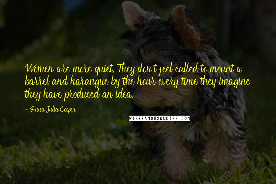 Anna Julia Cooper Quotes: Women are more quiet. They don't feel called to mount a barrel and harangue by the hour every time they imagine they have produced an idea.