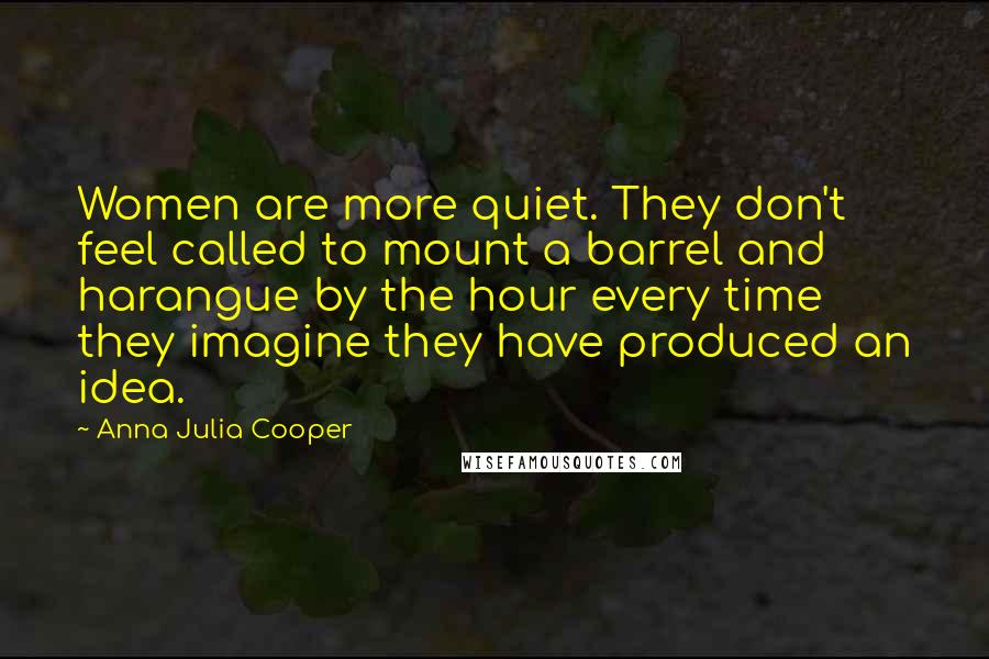 Anna Julia Cooper Quotes: Women are more quiet. They don't feel called to mount a barrel and harangue by the hour every time they imagine they have produced an idea.