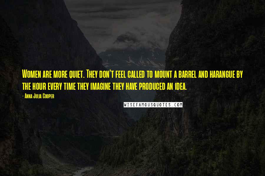 Anna Julia Cooper Quotes: Women are more quiet. They don't feel called to mount a barrel and harangue by the hour every time they imagine they have produced an idea.