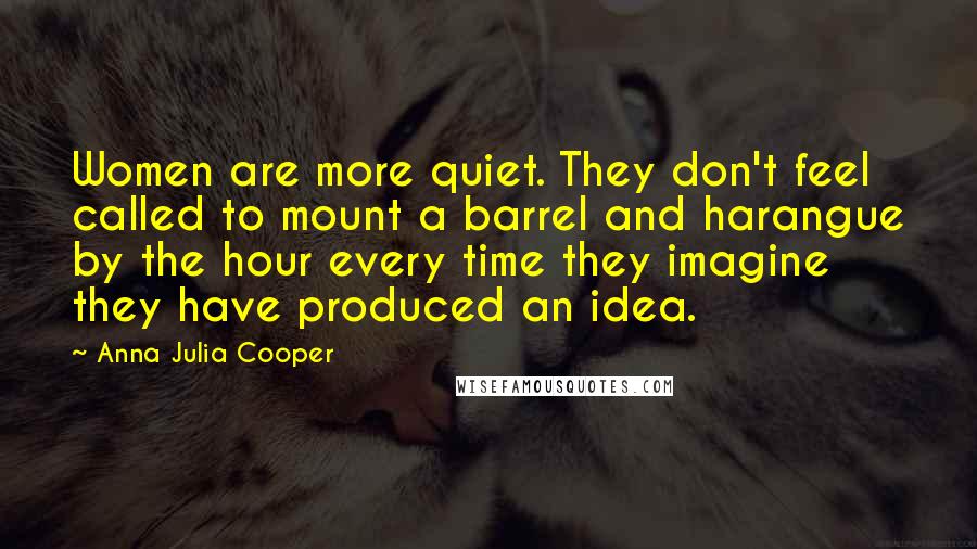 Anna Julia Cooper Quotes: Women are more quiet. They don't feel called to mount a barrel and harangue by the hour every time they imagine they have produced an idea.