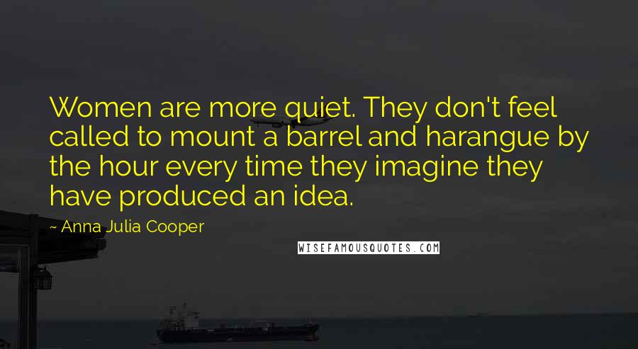 Anna Julia Cooper Quotes: Women are more quiet. They don't feel called to mount a barrel and harangue by the hour every time they imagine they have produced an idea.