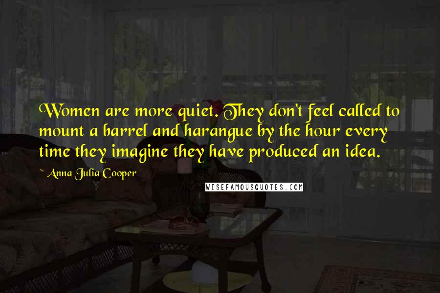 Anna Julia Cooper Quotes: Women are more quiet. They don't feel called to mount a barrel and harangue by the hour every time they imagine they have produced an idea.