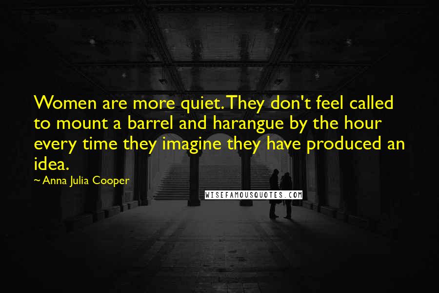 Anna Julia Cooper Quotes: Women are more quiet. They don't feel called to mount a barrel and harangue by the hour every time they imagine they have produced an idea.
