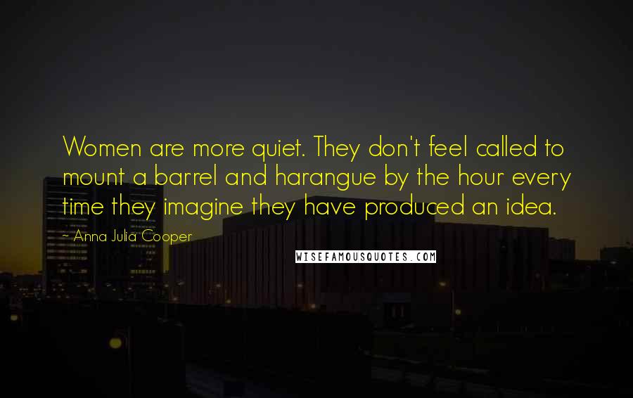 Anna Julia Cooper Quotes: Women are more quiet. They don't feel called to mount a barrel and harangue by the hour every time they imagine they have produced an idea.