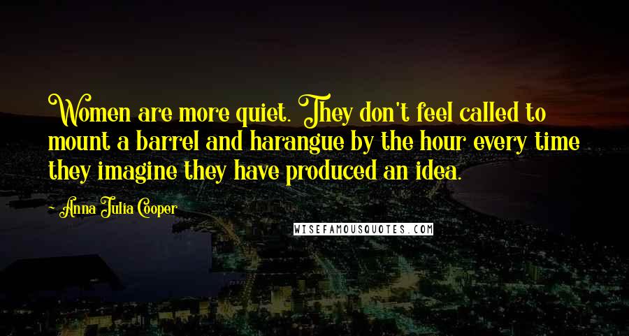 Anna Julia Cooper Quotes: Women are more quiet. They don't feel called to mount a barrel and harangue by the hour every time they imagine they have produced an idea.