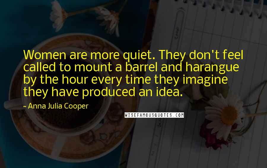 Anna Julia Cooper Quotes: Women are more quiet. They don't feel called to mount a barrel and harangue by the hour every time they imagine they have produced an idea.