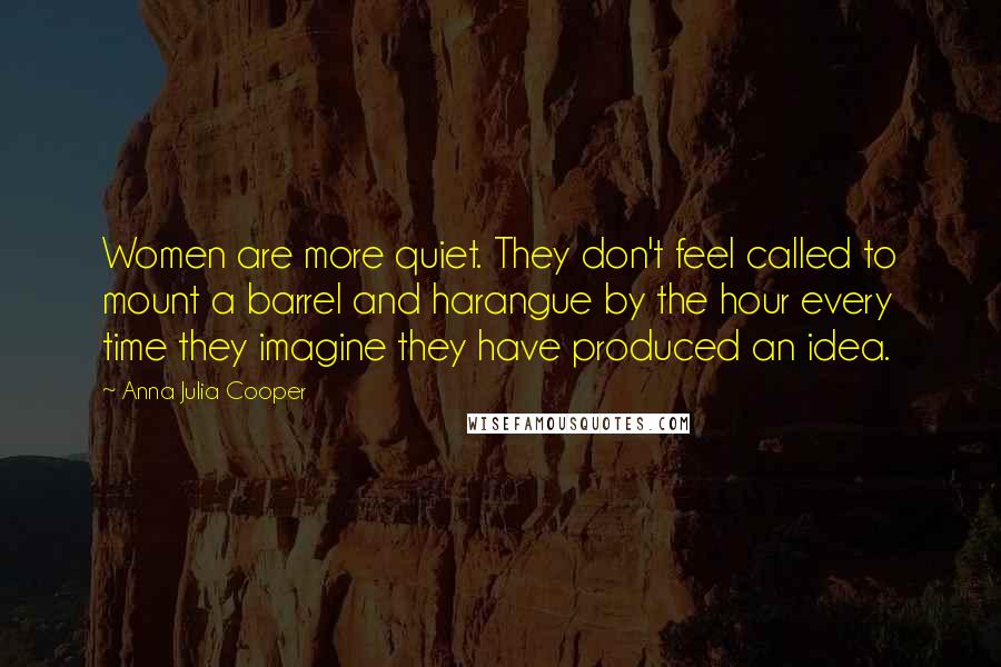 Anna Julia Cooper Quotes: Women are more quiet. They don't feel called to mount a barrel and harangue by the hour every time they imagine they have produced an idea.
