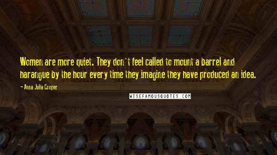 Anna Julia Cooper Quotes: Women are more quiet. They don't feel called to mount a barrel and harangue by the hour every time they imagine they have produced an idea.