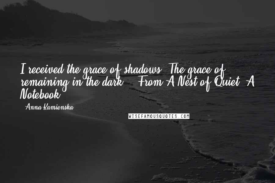 Anna Kamienska Quotes: I received the grace of shadows. The grace of remaining in the dark. - From A Nest of Quiet: A Notebook