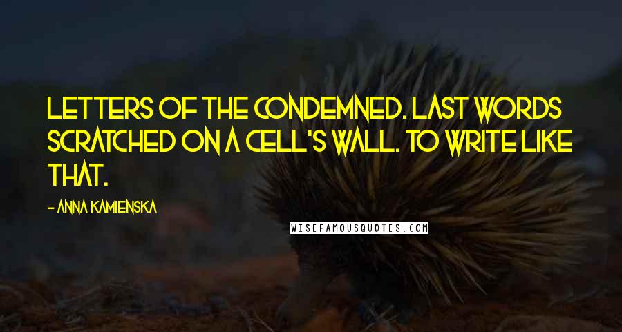 Anna Kamienska Quotes: Letters of the condemned. Last words scratched on a cell's wall. To write like that.