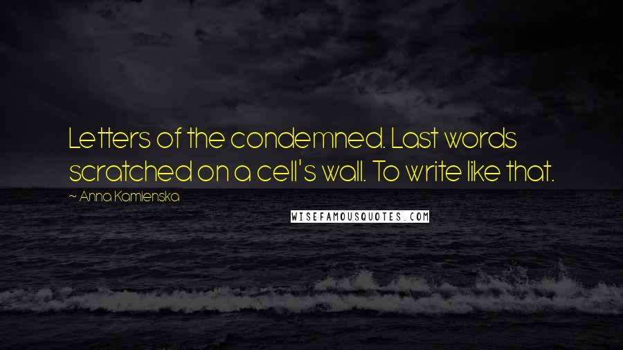 Anna Kamienska Quotes: Letters of the condemned. Last words scratched on a cell's wall. To write like that.