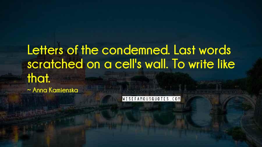 Anna Kamienska Quotes: Letters of the condemned. Last words scratched on a cell's wall. To write like that.