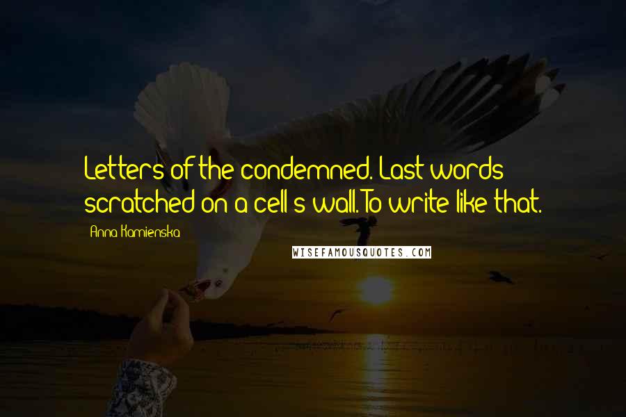 Anna Kamienska Quotes: Letters of the condemned. Last words scratched on a cell's wall. To write like that.
