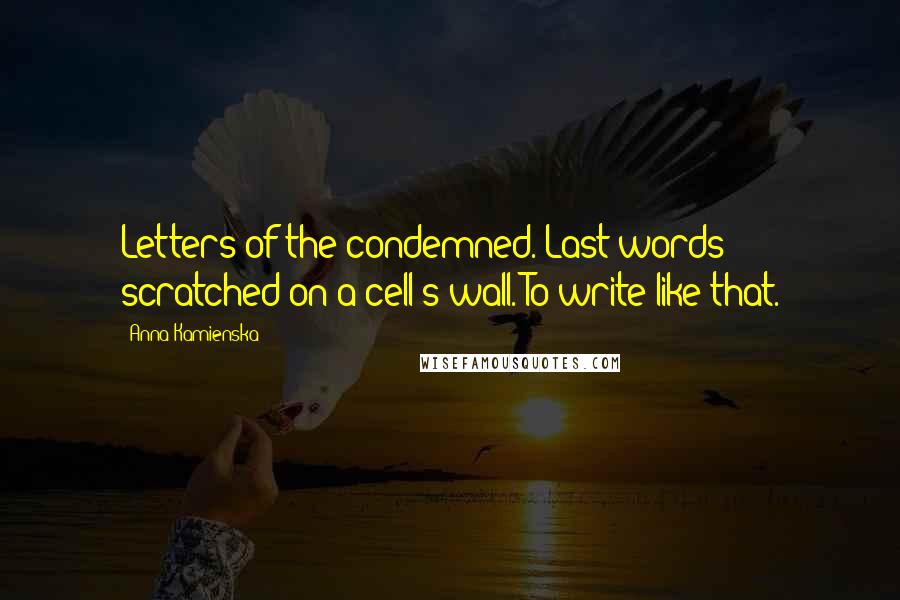 Anna Kamienska Quotes: Letters of the condemned. Last words scratched on a cell's wall. To write like that.