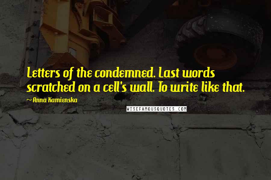 Anna Kamienska Quotes: Letters of the condemned. Last words scratched on a cell's wall. To write like that.