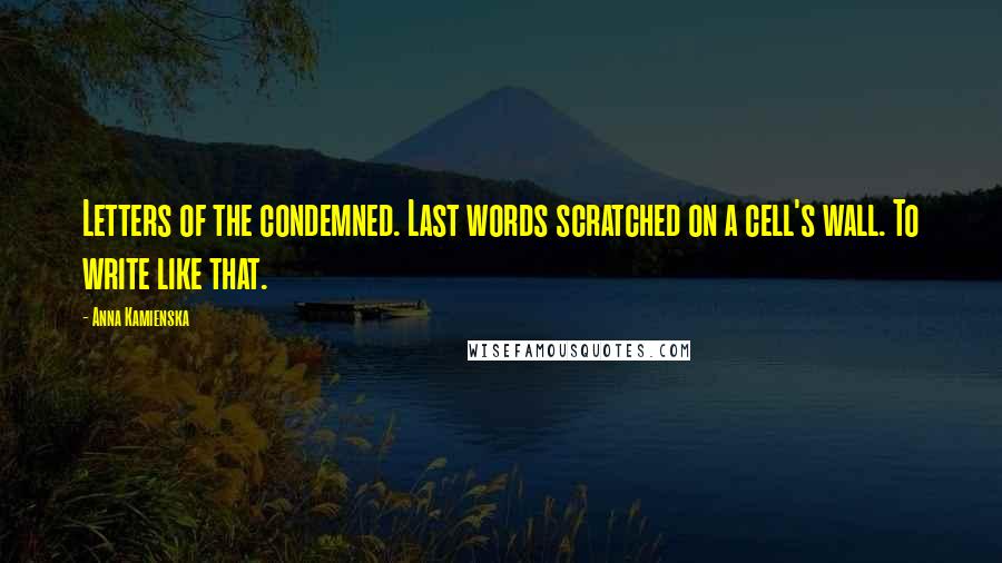 Anna Kamienska Quotes: Letters of the condemned. Last words scratched on a cell's wall. To write like that.