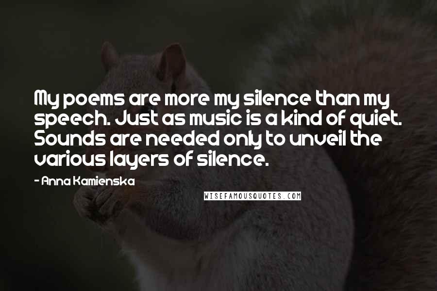 Anna Kamienska Quotes: My poems are more my silence than my speech. Just as music is a kind of quiet. Sounds are needed only to unveil the various layers of silence.