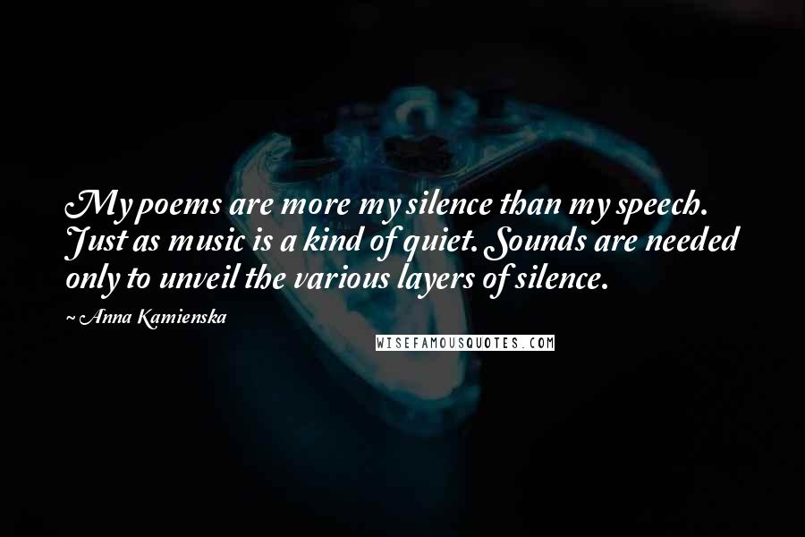 Anna Kamienska Quotes: My poems are more my silence than my speech. Just as music is a kind of quiet. Sounds are needed only to unveil the various layers of silence.