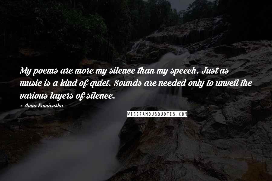 Anna Kamienska Quotes: My poems are more my silence than my speech. Just as music is a kind of quiet. Sounds are needed only to unveil the various layers of silence.