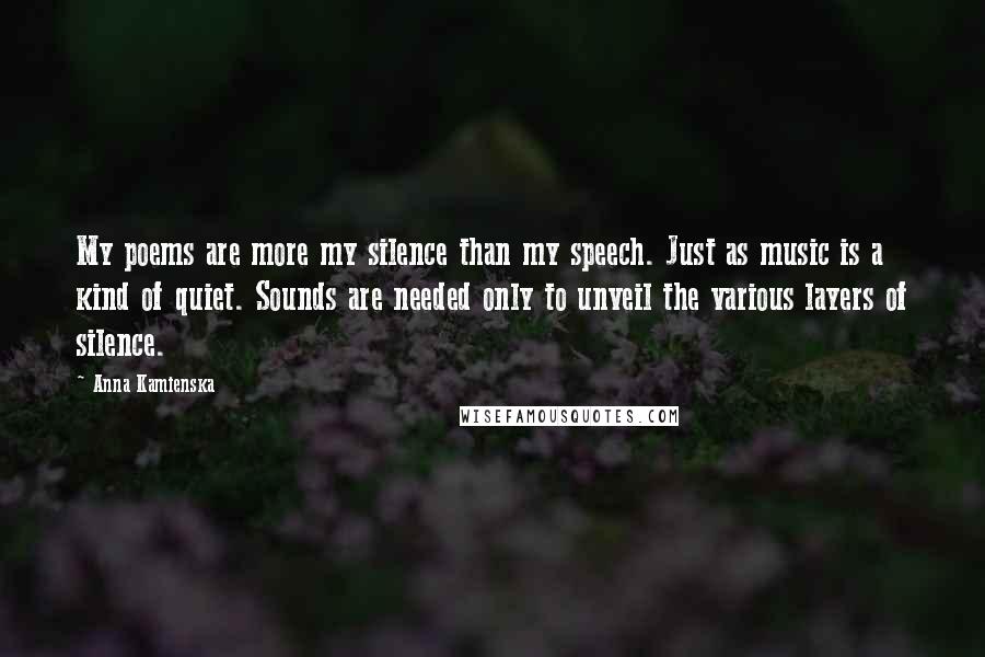 Anna Kamienska Quotes: My poems are more my silence than my speech. Just as music is a kind of quiet. Sounds are needed only to unveil the various layers of silence.