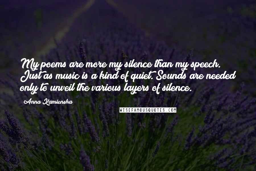 Anna Kamienska Quotes: My poems are more my silence than my speech. Just as music is a kind of quiet. Sounds are needed only to unveil the various layers of silence.