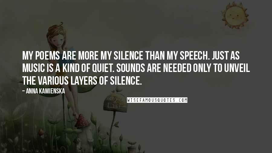 Anna Kamienska Quotes: My poems are more my silence than my speech. Just as music is a kind of quiet. Sounds are needed only to unveil the various layers of silence.