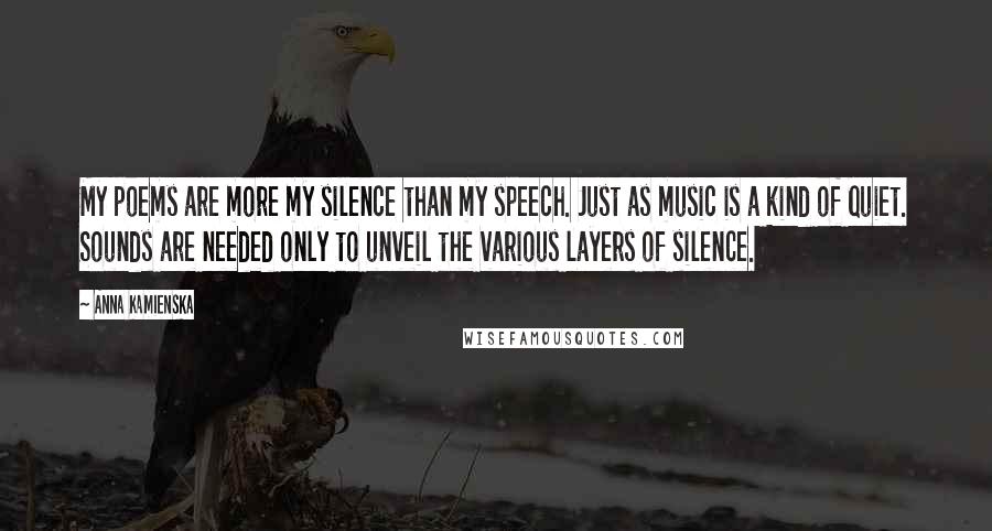 Anna Kamienska Quotes: My poems are more my silence than my speech. Just as music is a kind of quiet. Sounds are needed only to unveil the various layers of silence.